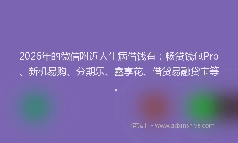 2026年的微信附近人生病借钱有：畅贷钱包Pro、新机易购、分期乐、鑫享花、借贷易融贷宝等。