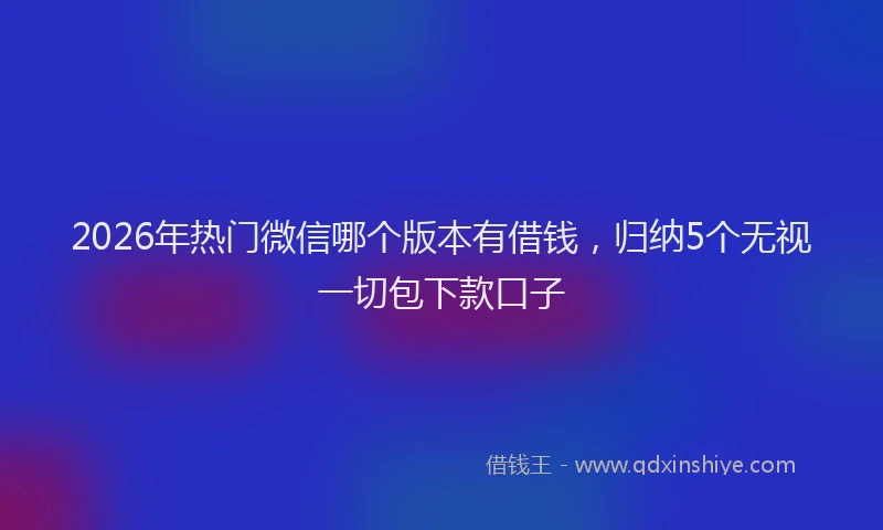 2026年热门微信哪个版本有借钱，归纳5个无视一切包下款口子