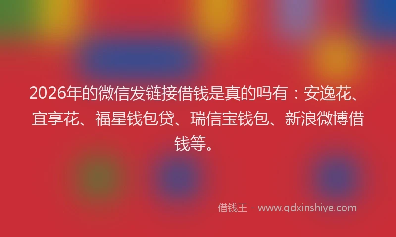 2026年的微信发链接借钱是真的吗有：安逸花、宜享花、福星钱包贷、瑞信宝钱包、新浪微博借钱等。