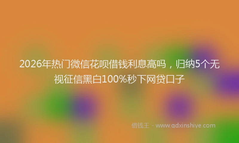2026年热门微信花呗借钱利息高吗，归纳5个无视征信黑白100%秒下网贷口子