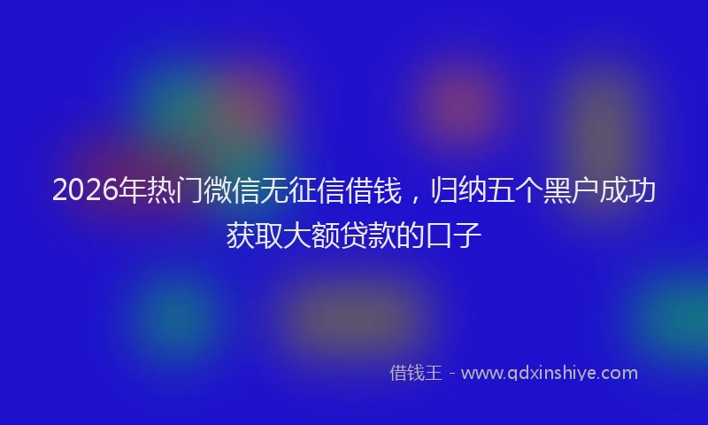 2026年热门微信无征信借钱，归纳五个黑户成功获取大额贷款的口子
