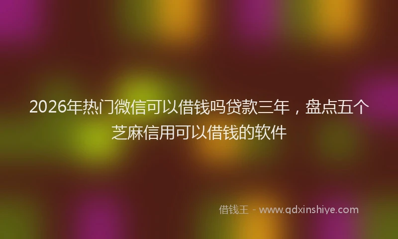 2026年热门微信可以借钱吗贷款三年，盘点五个芝麻信用可以借钱的软件