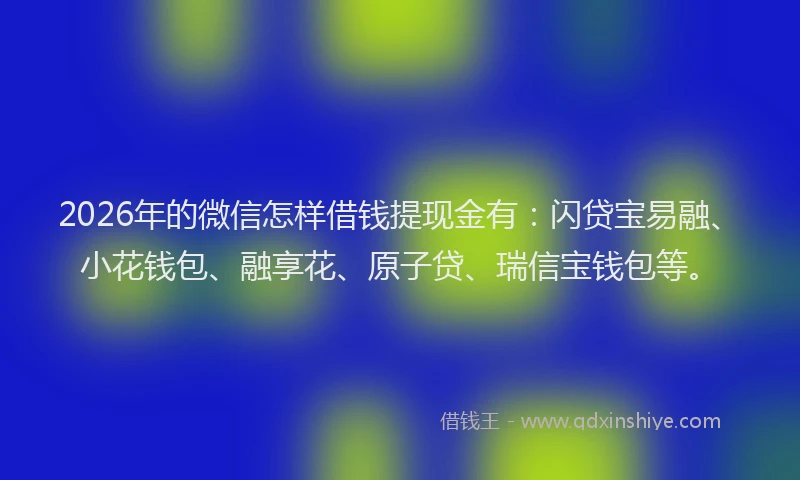 2026年的微信怎样借钱提现金有：闪贷宝易融、小花钱包、融享花、原子贷、瑞信宝钱包等。