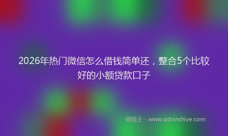 2026年热门微信怎么借钱简单还，整合5个比较好的小额贷款口子