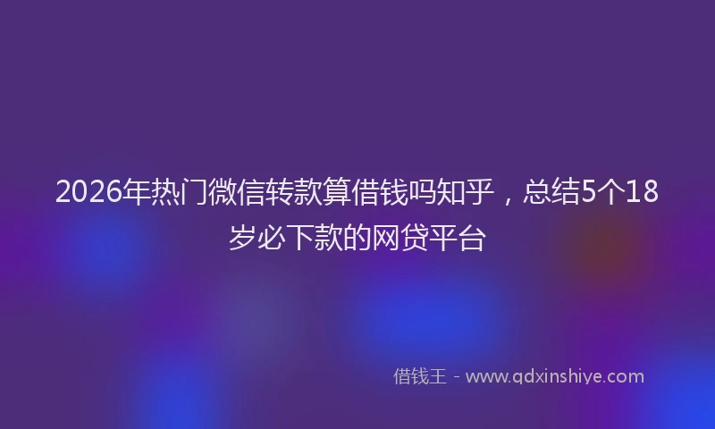 2026年热门微信转款算借钱吗知乎，总结5个18岁必下款的网贷平台