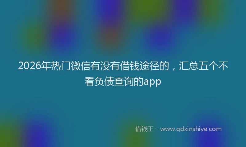 2026年热门微信有没有借钱途径的,汇总五个不看负债查询的app