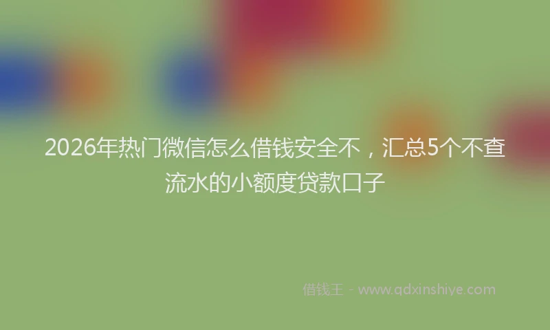 2026年热门微信怎么借钱安全不，汇总5个不查流水的小额度贷款口子