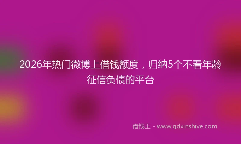 2026年热门微博上借钱额度，归纳5个不看年龄征信负债的平台