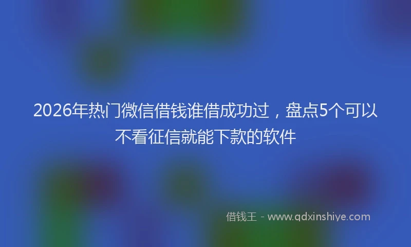 2026年热门微信借钱谁借成功过，盘点5个可以不看征信就能下款的软件