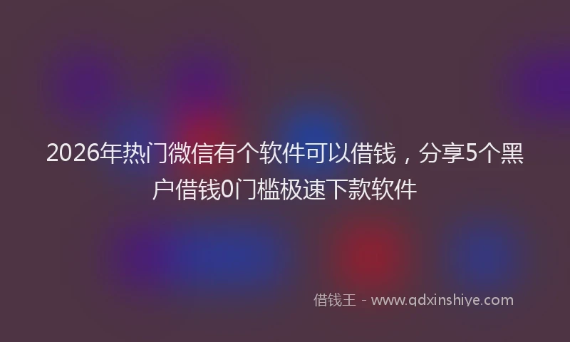 2026年热门微信有个软件可以借钱,分享5个黑户借钱0门槛极速下款软件