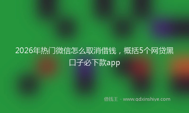 2026年热门微信怎么取消借钱,概括5个网贷黑口子必下款app