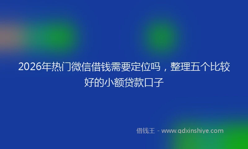 2026年热门微信借钱需要定位吗，整理五个比较好的小额贷款口子