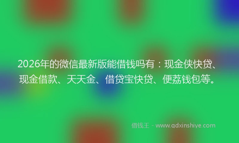 2026年的微信最新版能借钱吗有：现金侠快贷、现金借款、天天金、借贷宝快贷、便荔钱包等。