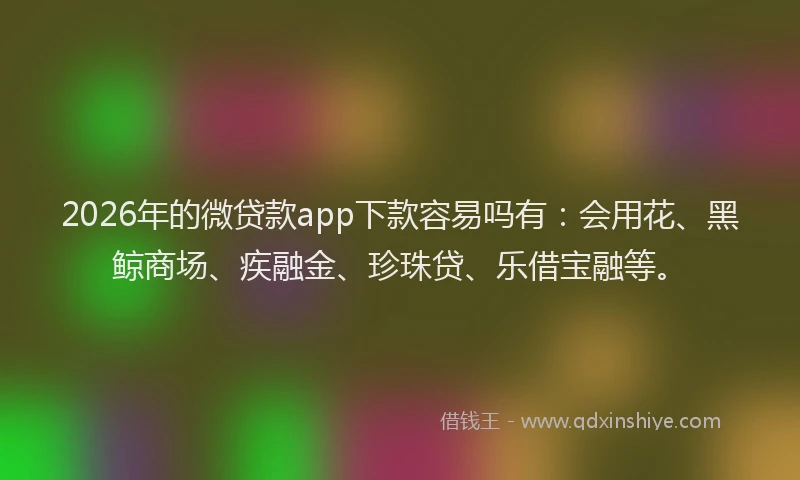 2026年的微贷款app下款容易吗有:会用花、黑鲸商场、疾融金、珍珠贷、乐借宝融等。