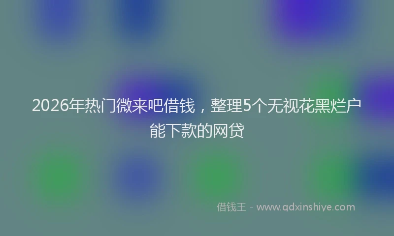 2026年热门微来吧借钱，整理5个无视花黑烂户能下款的网贷
