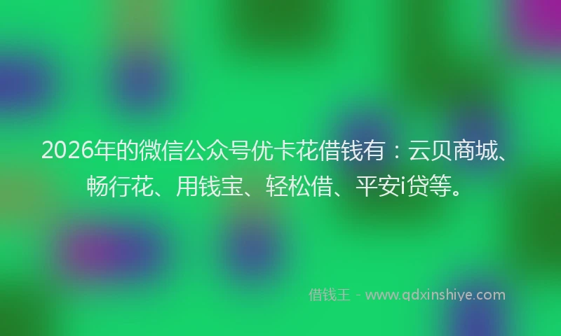2026年的微信公众号优卡花借钱有：云贝商城、畅行花、用钱宝、轻松借、平安i贷等。