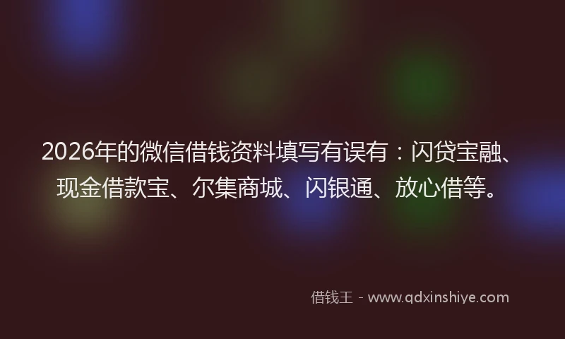 2026年的微信借钱资料填写有误有：闪贷宝融、现金借款宝、尔集商城、闪银通、放心借等。