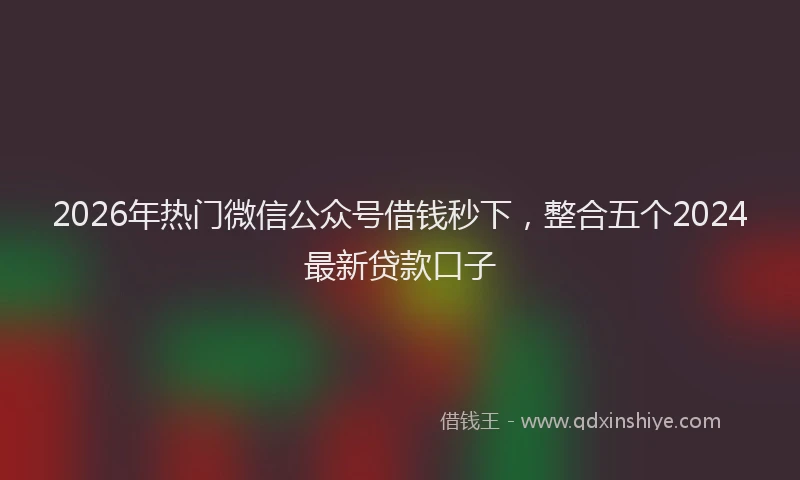 2026年热门微信公众号借钱秒下，整合五个2024最新贷款口子