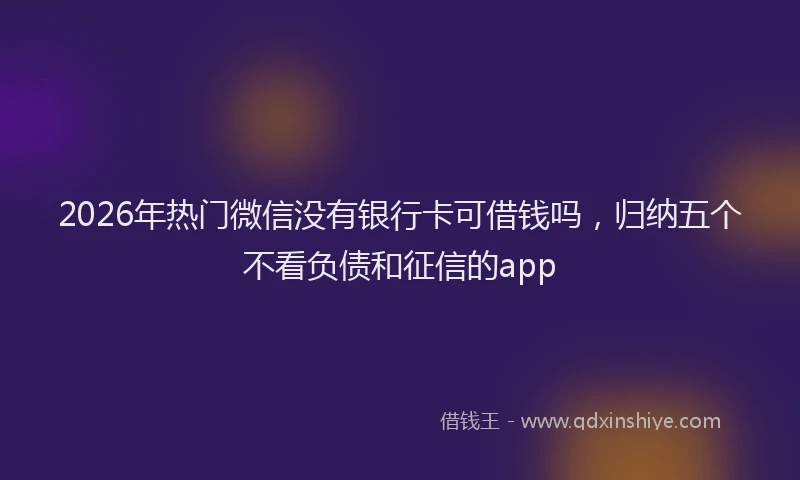 2026年热门微信没有银行卡可借钱吗，归纳五个不看负债和征信的app