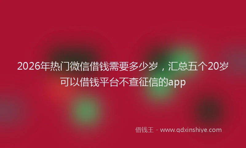 2026年热门微信借钱需要多少岁，汇总五个20岁可以借钱平台不查征信的app