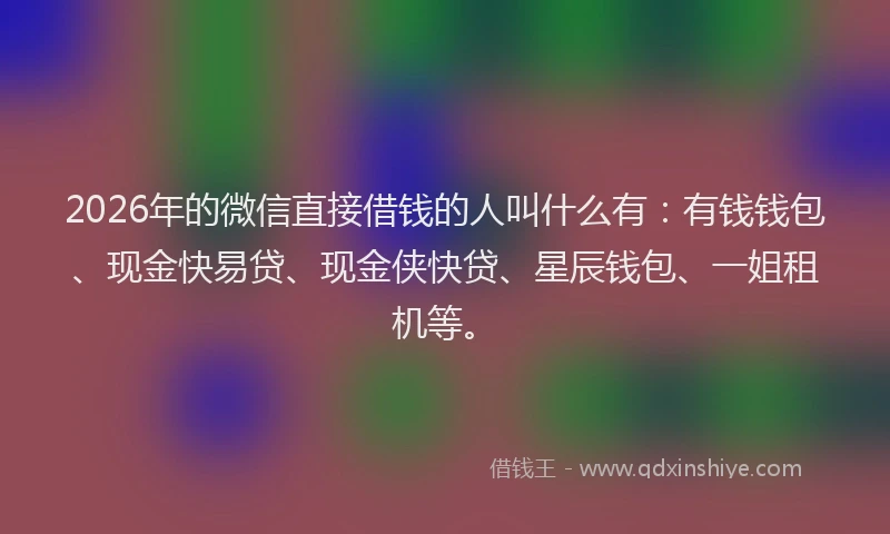 2026年的微信直接借钱的人叫什么有：有钱钱包、现金快易贷、现金侠快贷、星辰钱包、一姐租机等。