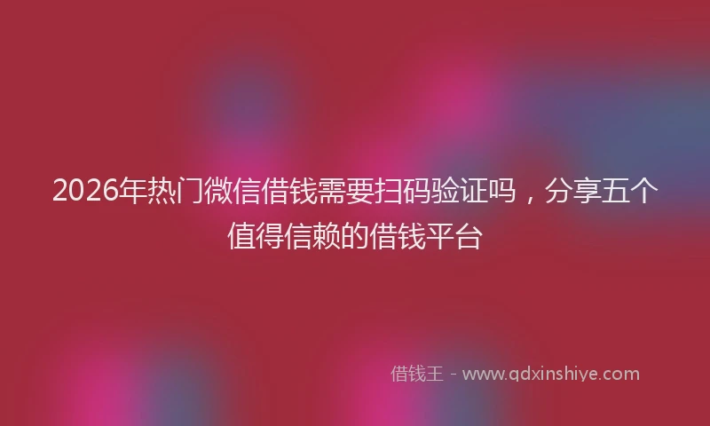 2026年热门微信借钱需要扫码验证吗，分享五个值得信赖的借钱平台