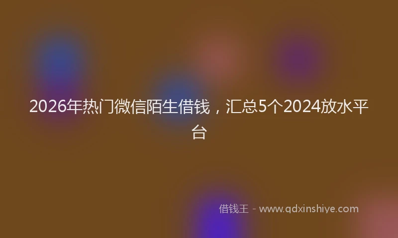 2026年热门微信陌生借钱，汇总5个2024放水平台