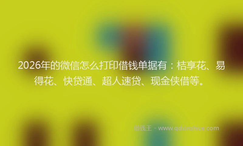 2026年的微信怎么打印借钱单据有：桔享花、易得花、快贷通、超人速贷、现金侠借等。