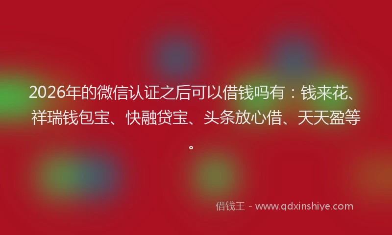 2026年的微信认证之后可以借钱吗有：钱来花、祥瑞钱包宝、快融贷宝、头条放心借、天天盈等。