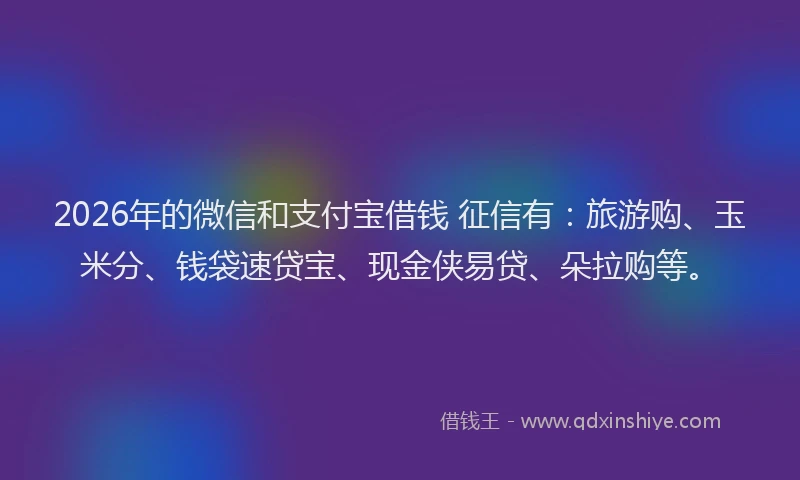 2026年的微信和支付宝借钱 征信有：旅游购、玉米分、钱袋速贷宝、现金侠易贷、朵拉购等。