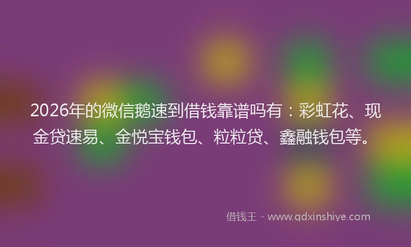 2026年的微信鹅速到借钱靠谱吗有：彩虹花、现金贷速易、金悦宝钱包、粒粒贷、鑫融钱包等。