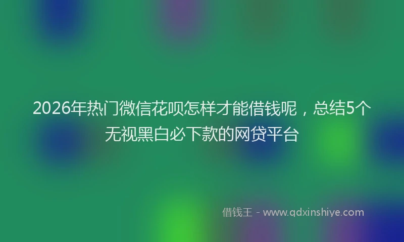 2026年热门微信花呗怎样才能借钱呢，总结5个无视黑白必下款的网贷平台
