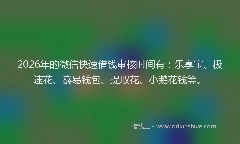 2026年的微信快速借钱审核时间有：乐享宝、极速花、鑫易钱包、提取花、小鹅花钱等。