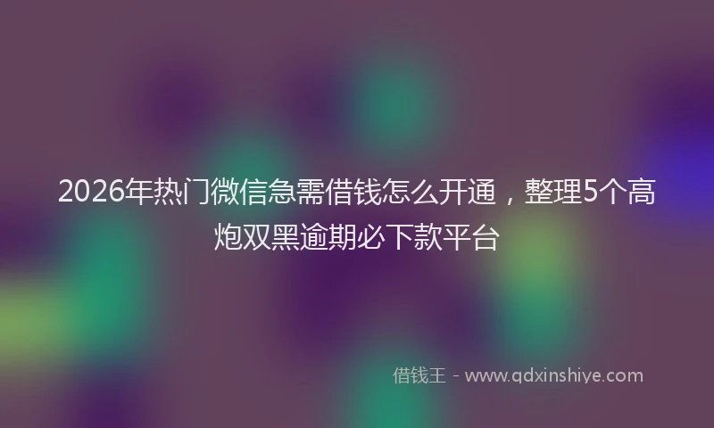 2026年热门微信急需借钱怎么开通，整理5个高炮双黑逾期必下款平台