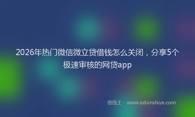 2026年热门微信微立贷借钱怎么关闭，分享5个极速审核的网贷app