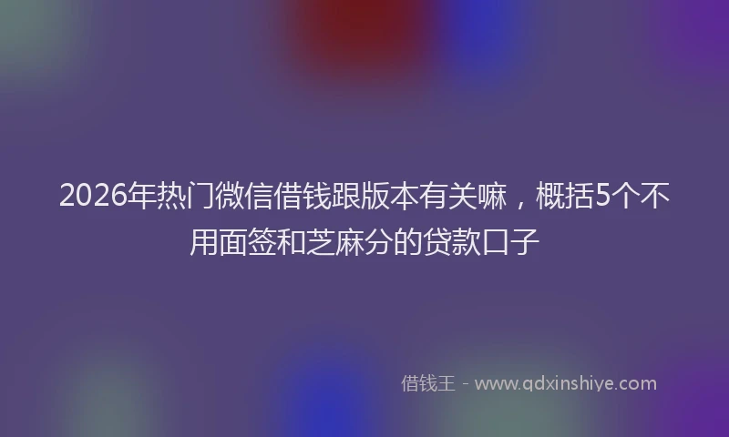 2026年热门微信借钱跟版本有关嘛，概括5个不用面签和芝麻分的贷款口子
