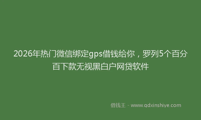 2026年热门微信绑定gps借钱给你，罗列5个百分百下款无视黑白户网贷软件