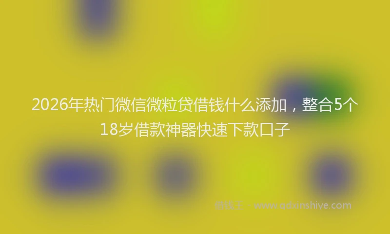 2026年热门微信微粒贷借钱什么添加,整合5个18岁借款神器快速下款口子