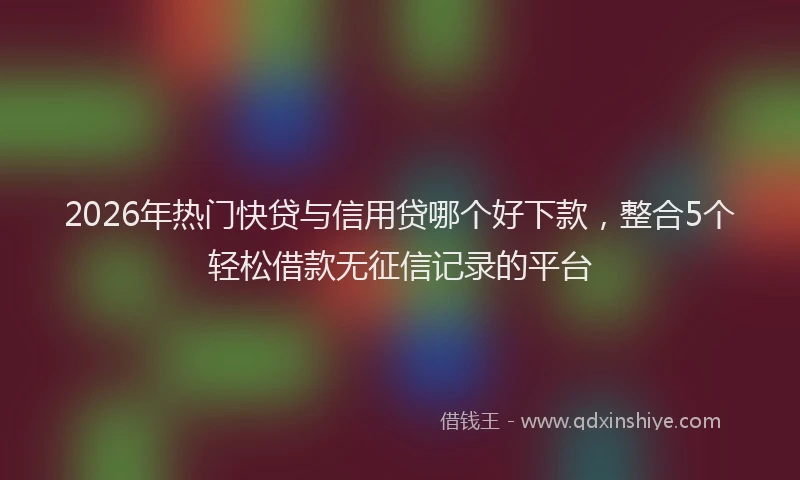 2026年热门快贷与信用贷哪个好下款，整合5个轻松借款无征信记录的平台