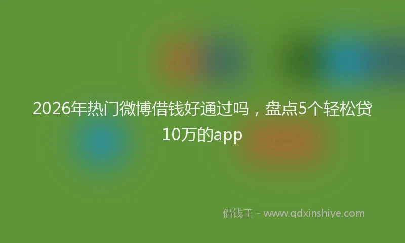 2026年热门微博借钱好通过吗，盘点5个轻松贷10万的app