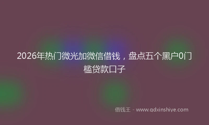 2026年热门微光加微信借钱，盘点五个黑户0门槛贷款口子
