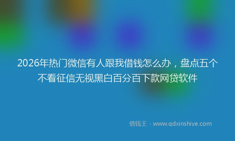 2026年热门微信有人跟我借钱怎么办，盘点五个不看征信无视黑白百分百下款网贷软件