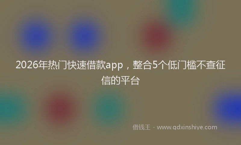 2026年热门快速借款app，整合5个低门槛不查征信的平台