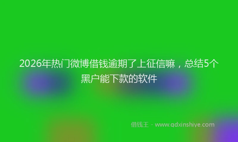 2026年热门微博借钱逾期了上征信嘛，总结5个黑户能下款的软件