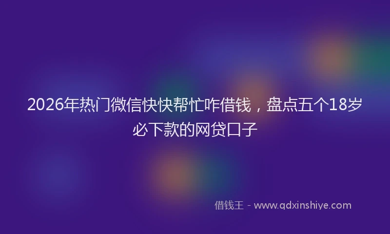 2026年热门微信快快帮忙咋借钱，盘点五个18岁必下款的网贷口子