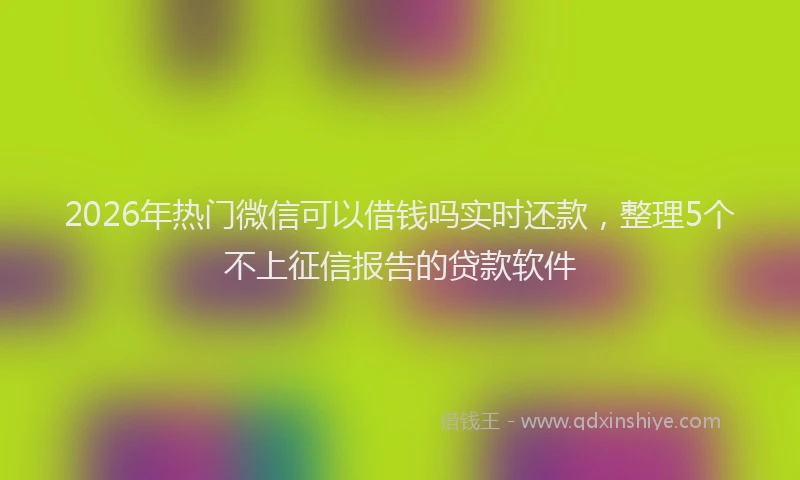 2026年热门微信可以借钱吗实时还款，整理5个不上征信报告的贷款软件