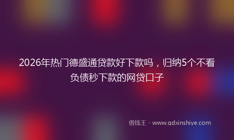 2026年热门德盛通贷款好下款吗，归纳5个不看负债秒下款的网贷口子