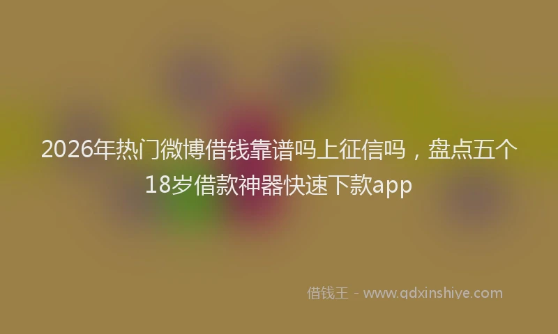 2026年热门微博借钱靠谱吗上征信吗，盘点五个18岁借款神器快速下款app