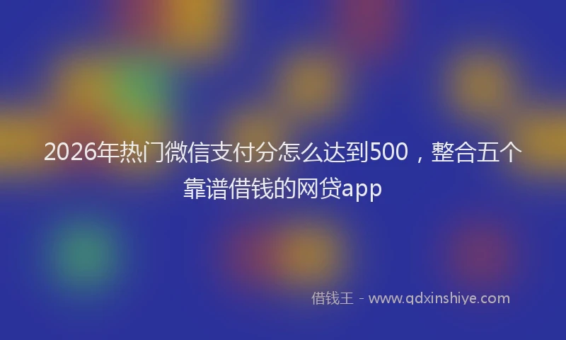 2026年热门微信支付分怎么达到500，整合五个靠谱借钱的网贷app
