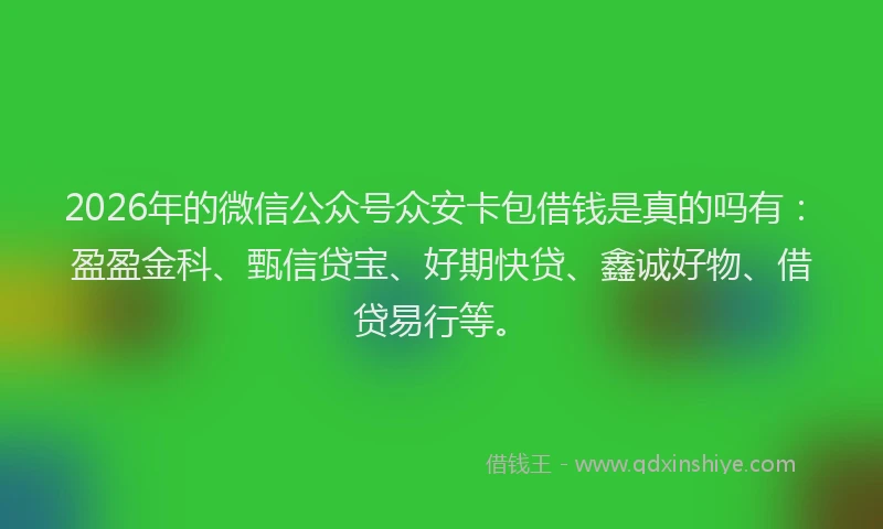 2026年的微信公众号众安卡包借钱是真的吗有：盈盈金科、甄信贷宝、好期快贷、鑫诚好物、借贷易行等。